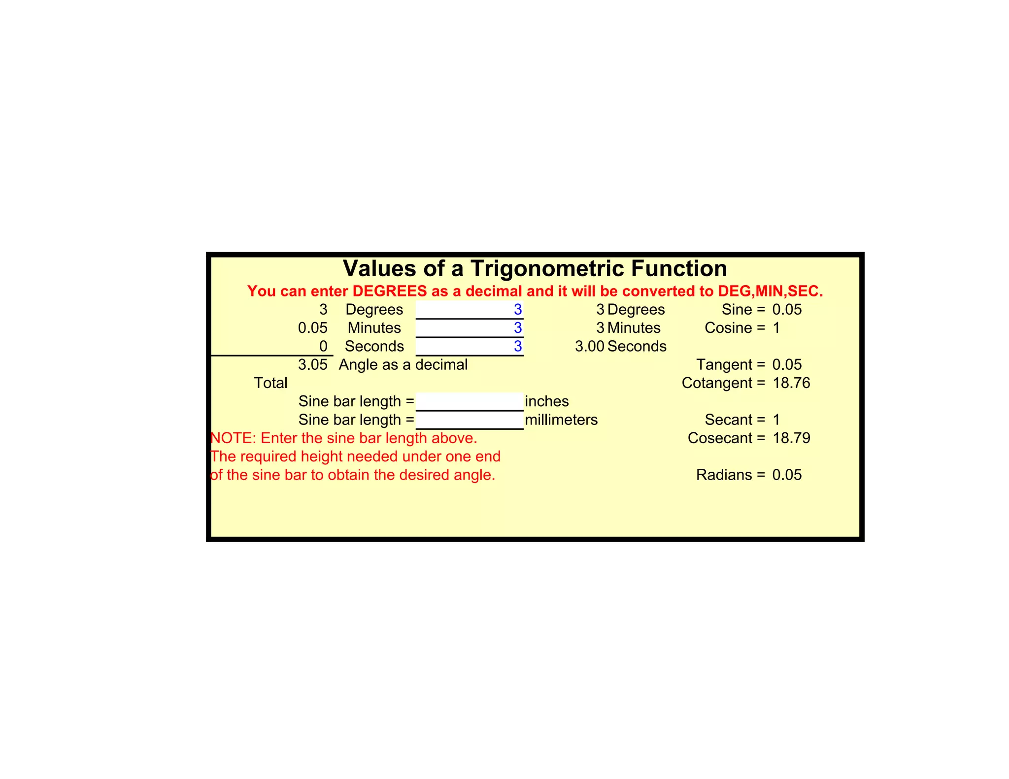 Values of a Trigonometric Function
      You can enter DEGREES as a decimal and it will be converted to DEG,MIN,SEC.
                 3 Degrees                   3            3 Degrees      Sine = 0.05
              0.05 Minutes                   3            3 Minutes    Cosine = 1
                 0 Seconds                   3         3.00 Seconds
              3.05 Angle as a decimal                                 Tangent = 0.05
       Total                                                        Cotangent = 18.76
              Sine bar length =                inches
              Sine bar length =                millimeters             Secant = 1
NOTE: Enter the sine bar length above.                               Cosecant = 18.79
The required height needed under one end
of the sine bar to obtain the desired angle.                          Radians = 0.05
 