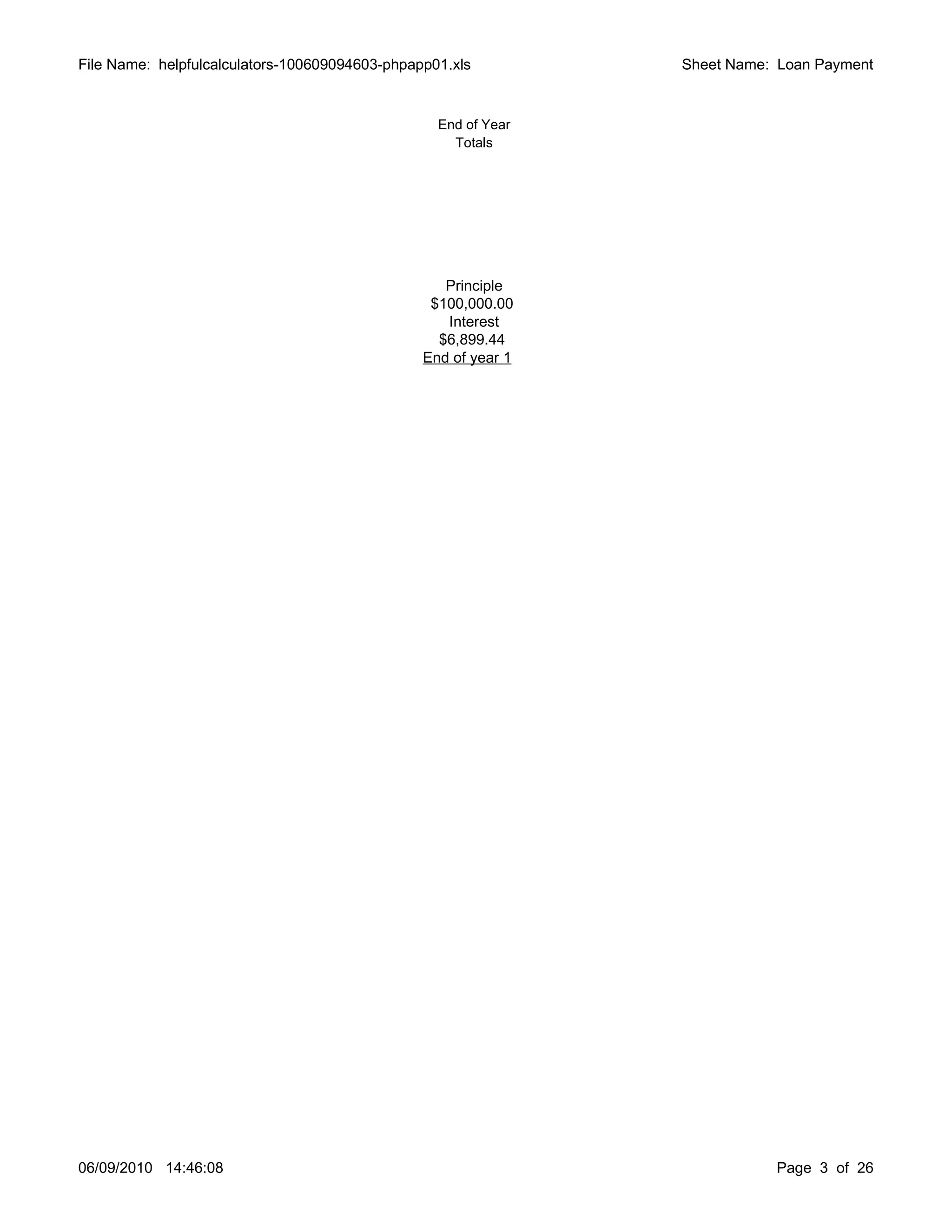 File Name: helpfulcalculators-100609094603-phpapp01.xls         Sheet Name: Loan Payment


                                                  End of Year
                                                    Totals




                                                   Principle
                                                 $100,000.00
                                                   Interest
                                                  $6,899.44
                                                End of year 1




06/09/2010 14:46:08                                                        Page 3 of 26
 