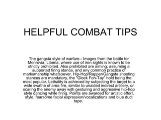 HELPFUL COMBAT TIPS

    The gangsta style of warfare.- Images from the battle for
   Monrovia, Liberia, where use of iron sights is known to be
   strictly prohibited. Also prohibited are aiming, assuming a
      supported firing stance, and any common practice of
marksmanship whatsoever. Hip-Hop/Rapper/Gangsta shooting
  stances are mandatory, the "Glock Foh-Tay" hold being the
most popular. Lethality is achieved by subjecting the target to a
wide swathe of area fire, similar to unaided indirect artillery, or
scaring the enemy away with gesturing and aggressive hip-hop
style dancing while firing. Points are awarded for artistic effort,
 style, fearsome facial expression/vocalizations and blue duct
                               tape.
 