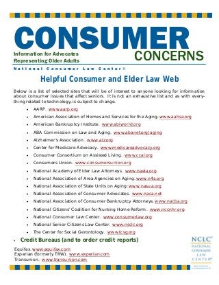 CONSUMER
CONCERNS
Information for Advocates
Representing Older Adults

N a t i o n a l

C o n s u m e r

L a w

C e n t e r ®

Helpful Consumer and Elder Law Web
Below is a list of selected sites that will be of interest to anyone looking for information
about consumer issues that affect seniors. It is not an exhaustive list and as with everything related to technology, is subject to change.
•
•

American Association of Homes and Services for the Aging. www.aahsa.org

•

American Bankruptcy Institute. www.abiworld.org

•

ABA Commission on Law and Aging. www.abanet.org/aging

•

Alzheimer’s Association. www.alz.org

•

Center for Medicare Advocacy. www.medicareadvocacy.org

•

Consumer Consortium on Assisted Living. www.ccal.org

•

Consumers Union. www.consumersunion.org

•

National Academy of Elder Law Attorneys. www.naela.org

•

National Association of Area Agencies on Aging. www.n4a.org

•

National Association of State Units on Aging: www.nasua.org

•

National Association of Consumer Advocates. www.naca.net

•

National Association of Consumer Bankruptcy Attorneys. www.nacba.org

•

National Citizens’ Coalition for Nursing Home Reform. www.nccnhr.org

•

National Consumer Law Center. www.consumerlaw.org

•

National Senior Citizens Law Center. www.nsclc.org

•
•

AARP. www.aarp.org

The Center for Social Gerontology. www.tcsg.org

Credit Bureaus (and to order credit reports)

Equifax. www.equifax.com
Experian (formerly TRW). www.experian.com
Transunion. www.transunion.com

 