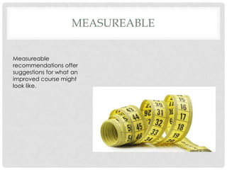 MEASUREABLE
Measureable
recommendations offer
suggestions for what an
improved course might
look like.
 