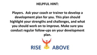 HELPFUL HINT:
Players. Ask your coach or trainer to develop a
development plan for you. This plan should
highlight your strengths and challenges, and what
you should work on to improve. Make sure you
conduct regular follow-ups on your development
plan.
 
