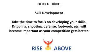HELPFUL HINT:
Skill Development
Take the time to focus on developing your skills.
Dribbling, shooting, defense, footwork, etc. will
become important as your competition gets better.
 
