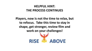 HELPFUL HINT:
THE PROCESS CONTINUES
Players, now is not the time to relax, but
to refocus. Take this time to stay in
shape, get stronger, review film and
work on your challenges!
 