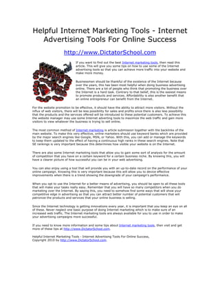 Helpful Internet Marketing Tools - Internet
   Advertising Tools For Online Success
                       http://www.DictatorSchool.com
                               If you want to find out the best Internet marketing tools, then read this
                               article. This will give you some tips on how to use some of the Internet
                               advertising tools so that you can achieve more traffic into your website and
                               make more money.

                               Businessmen should be thankful of the existence of the Internet because
                               over the years, this has been most helpful when doing business advertising
                               online. There are a lot of people who think that promoting the business over
                               the Internet is a hard task. Contrary to that belief, this is the easiest means
                               to promote products and services. Affordability is also another benefit that
                               an online entrepreneur can benefit from the Internet.

For the website promotion to be effective, it should have the ability to attract more visitors. Without the
influx of web visitors, there will be less possibility for sales and profits since there is also less possibility
that the products and the services offered will be introduced to these potential customers. To achieve this
the website manager may use some Internet adverting tools to maximize the web traffic and gain more
visitors to view whatever the business is trying to sell online.

The most common method of Internet marketing is article submission together with the backlinks of the
main website. To make this very effective, online marketers should use keyword banks which are provided
by the major search engines like Google, MSN, or Yahoo. With this, you can add or manage the keywords
to keep them updated to the effect of having a continuous high ranks in these search engines. Note that
SE rankings is very important because this determines how visible your website is on the Internet.

There are also some Internet marketing tools that allow you to gain some sort of analysis for the amount
of competition that you have on a certain keyword for a certain business niche. By knowing this, you will
have a clearer picture of how successful you can be in your web advertising.

You can also enjoy using a tool that will provide you with an up-to-date record on the performance of your
online campaign. Knowing this is very important because this will allow you to device effective
improvements when there is a trend showing the downgrade of your campaign's performance.

When you opt to use the Internet for a better means of advertising, you should be open to all these tools
that will make your tasks really easy. Remember that you will have so many competitors when you do
marketing over the Internet. By saying this, you need to somehow find some ways that will show your
competitive edge in advertising so that you can attract better number of potential customers that will
patronize the products and services that your online business is selling.

Since the Internet technology is getting innovations every year, it is important that you keep an eye on all
of these. Never neglect one basic purpose of doing Internet marketing which is to make sure of an
increased web traffic. The Internet marketing tools are always available for you to use in order to make
your advertising campaigns more successful.

If you need to know more information and some tips about Internet marketing tools, then visit and get
more of these tips at http://www.DictatorSchool.com.

Helpful Internet Marketing Tools - Internet Advertising Tools For Online Success,
Copyright 2010 by http://www.DictatorSchool.com.
 