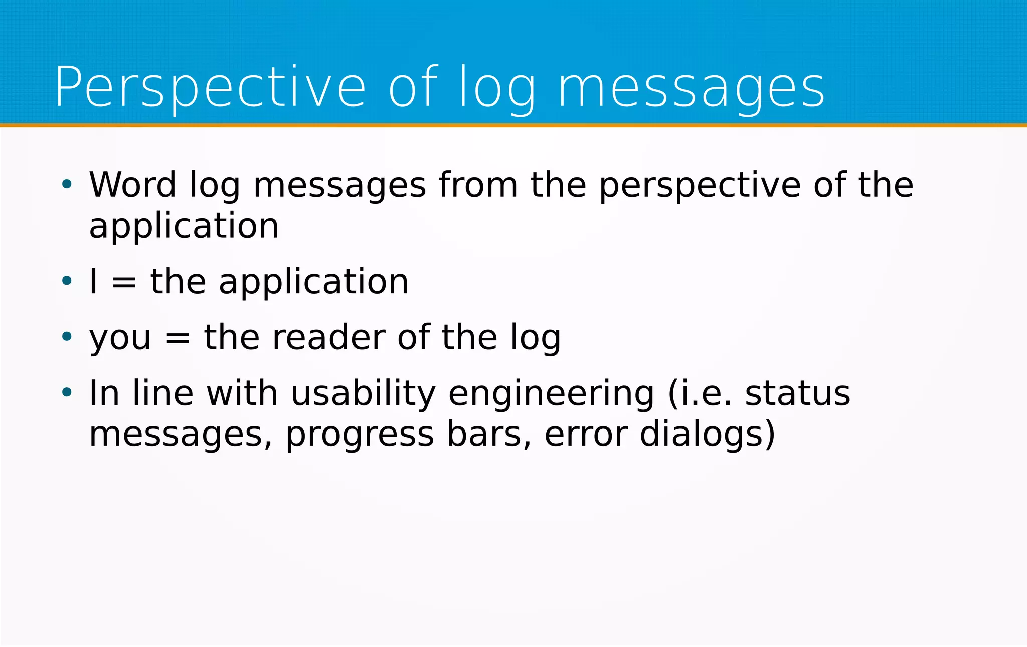 Perspective of log messages
●
Word log messages from the perspective of the
application
●
I = the application
●
you = the reader of the log
●
In line with usability engineering (i.e. status
messages, progress bars, error dialogs)
 