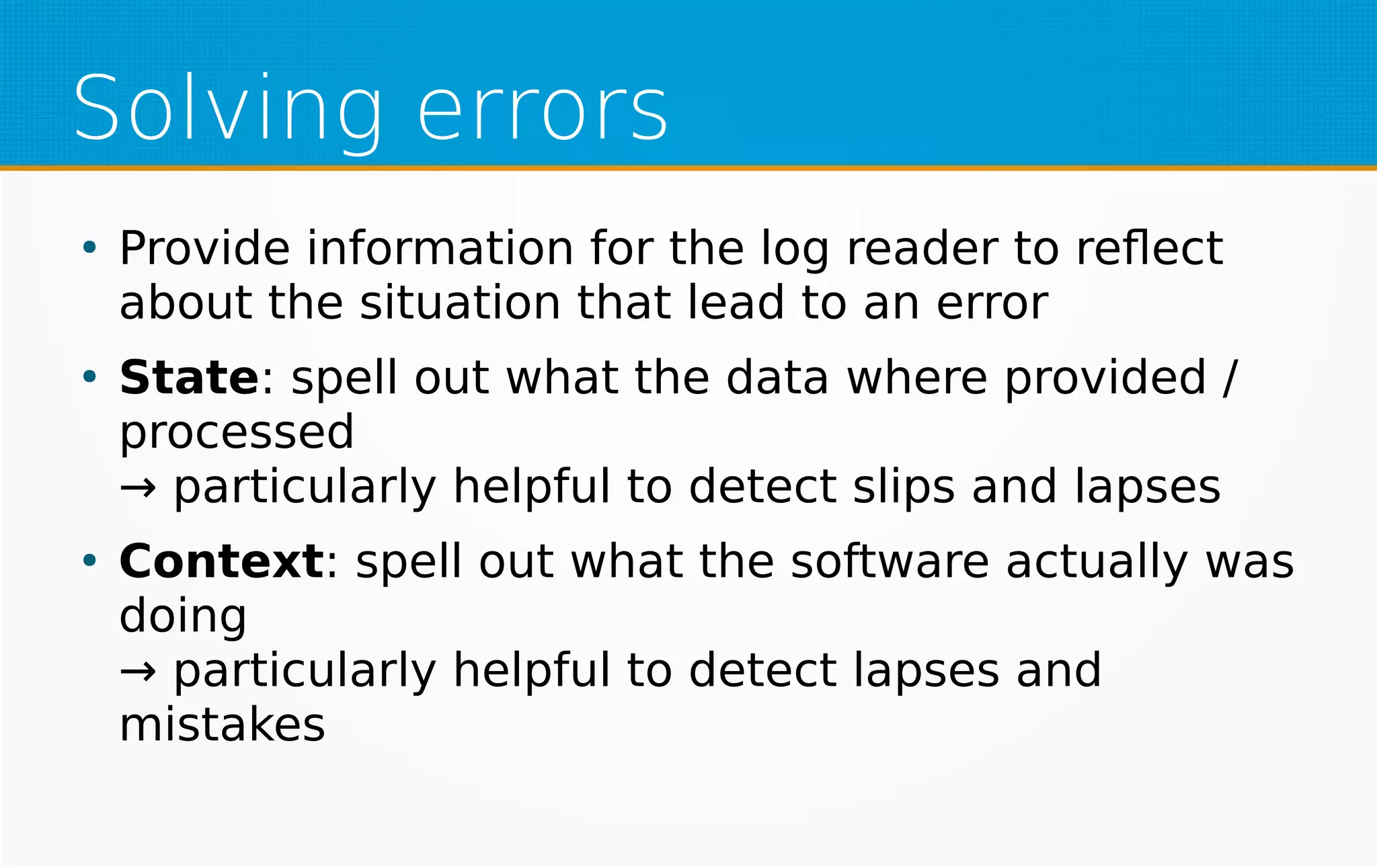 Solving errors
●
Provide information for the log reader to reflect
about the situation that lead to an error
●
State: spell out what the data where provided /
processed
→ particularly helpful to detect slips and lapses
●
Context: spell out what the software actually was
doing
→ particularly helpful to detect lapses and
mistakes
 