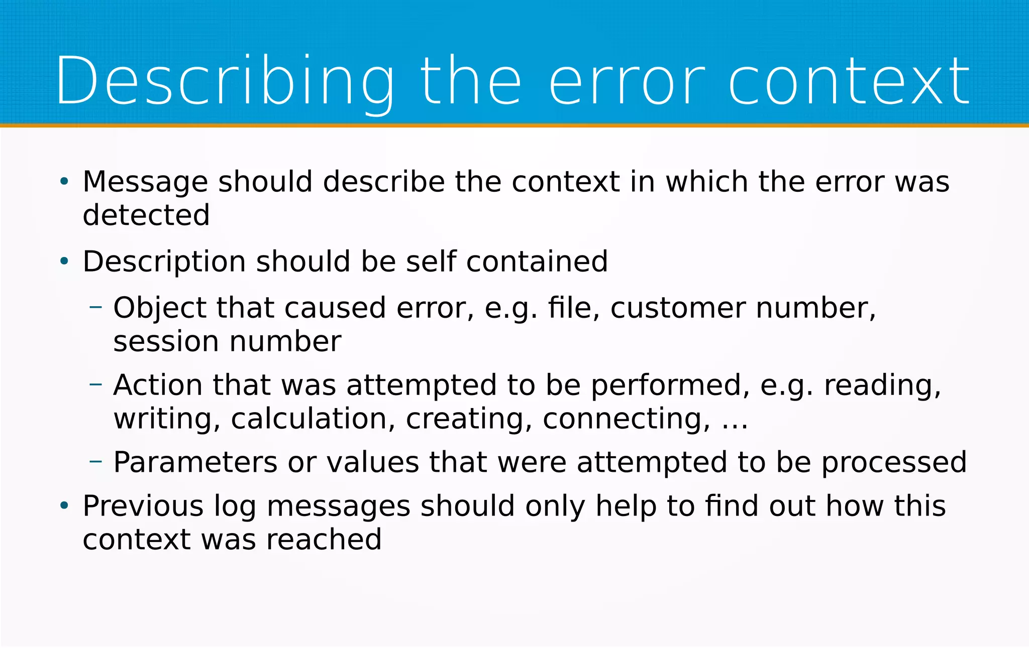 Describing the error context
●
Message should describe the context in which the error was
detected
●
Description should be self contained
– Object that caused error, e.g. file, customer number,
session number
– Action that was attempted to be performed, e.g. reading,
writing, calculation, creating, connecting, …
– Parameters or values that were attempted to be processed
●
Previous log messages should only help to find out how this
context was reached
 