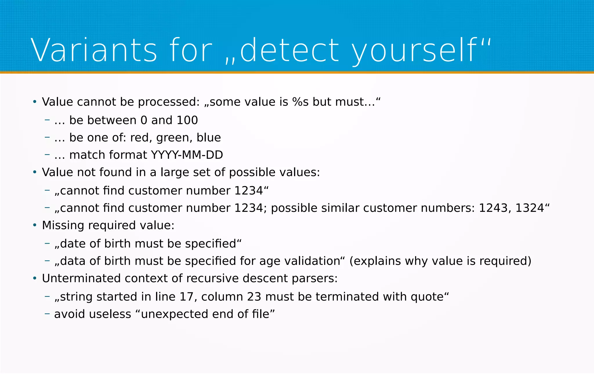 Variants for „detect yourself“
●
Value cannot be processed: „some value is %s but must…“
– … be between 0 and 100
– … be one of: red, green, blue
– … match format YYYY-MM-DD
●
Value not found in a large set of possible values:
– „cannot find customer number 1234“
– „cannot find customer number 1234; possible similar customer numbers: 1243, 1324“
●
Missing required value:
– „date of birth must be specified“
– „data of birth must be specified for age validation“ (explains why value is required)
●
Unterminated context of recursive descent parsers:
– „string started in line 17, column 23 must be terminated with quote“
– avoid useless “unexpected end of file”
 