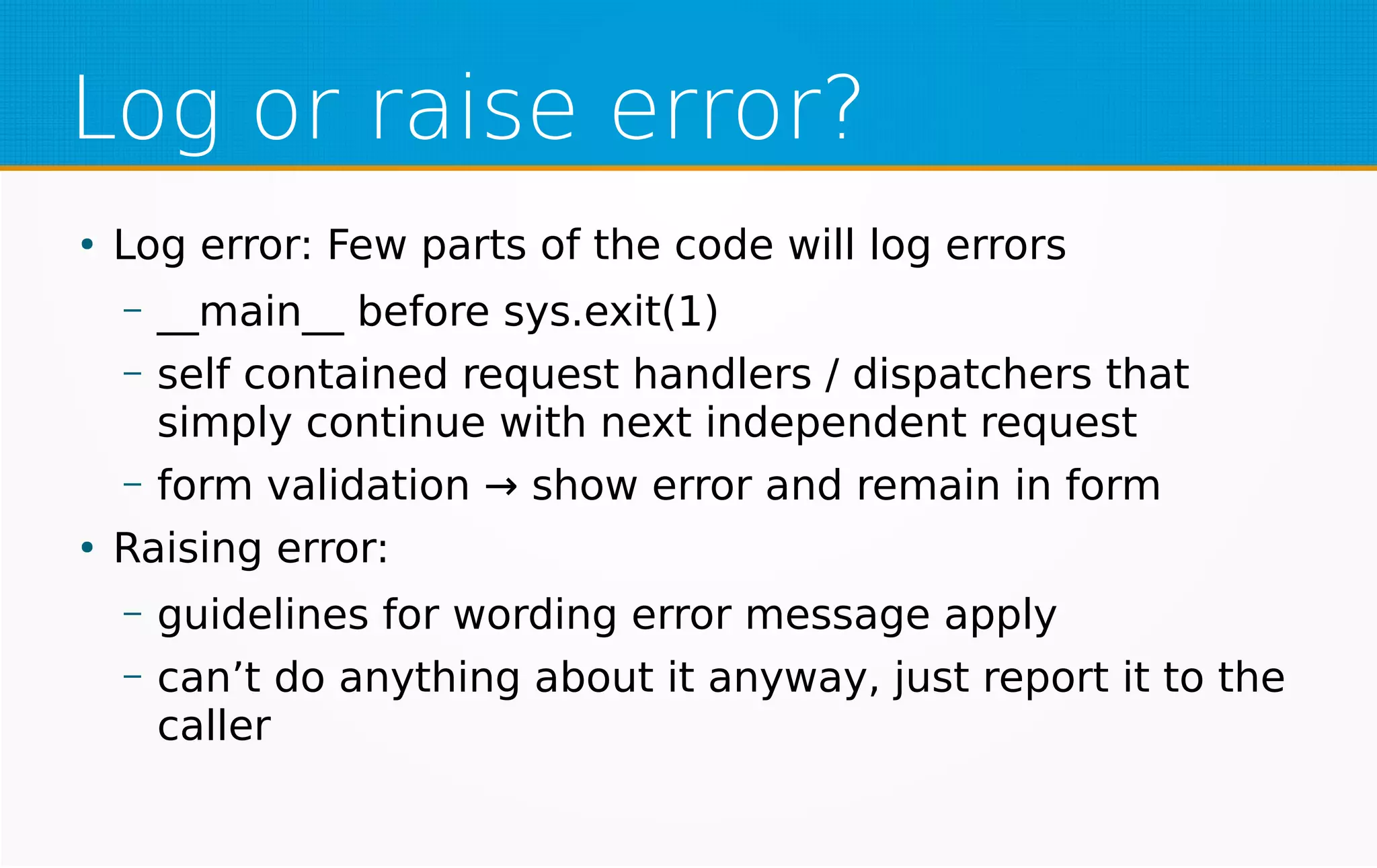 Log or raise error?
●
Log error: Few parts of the code will log errors
– __main__ before sys.exit(1)
– self contained request handlers / dispatchers that
simply continue with next independent request
– form validation → show error and remain in form
●
Raising error:
– guidelines for wording error message apply
– can’t do anything about it anyway, just report it to the
caller
 