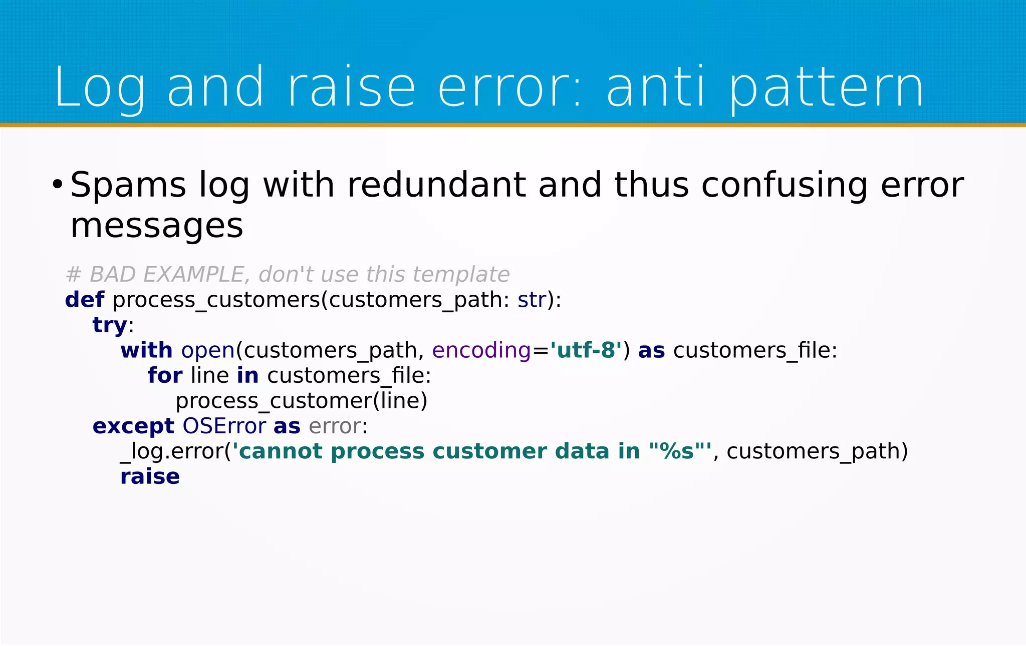 Log and raise error: anti pattern
●
Spams log with redundant and thus confusing error
messages
# BAD EXAMPLE, don't use this template
def process_customers(customers_path: str):
try:
with open(customers_path, encoding='utf-8') as customers_file:
for line in customers_file:
process_customer(line)
except OSError as error:
_log.error('cannot process customer data in "%s"', customers_path)
raise
 