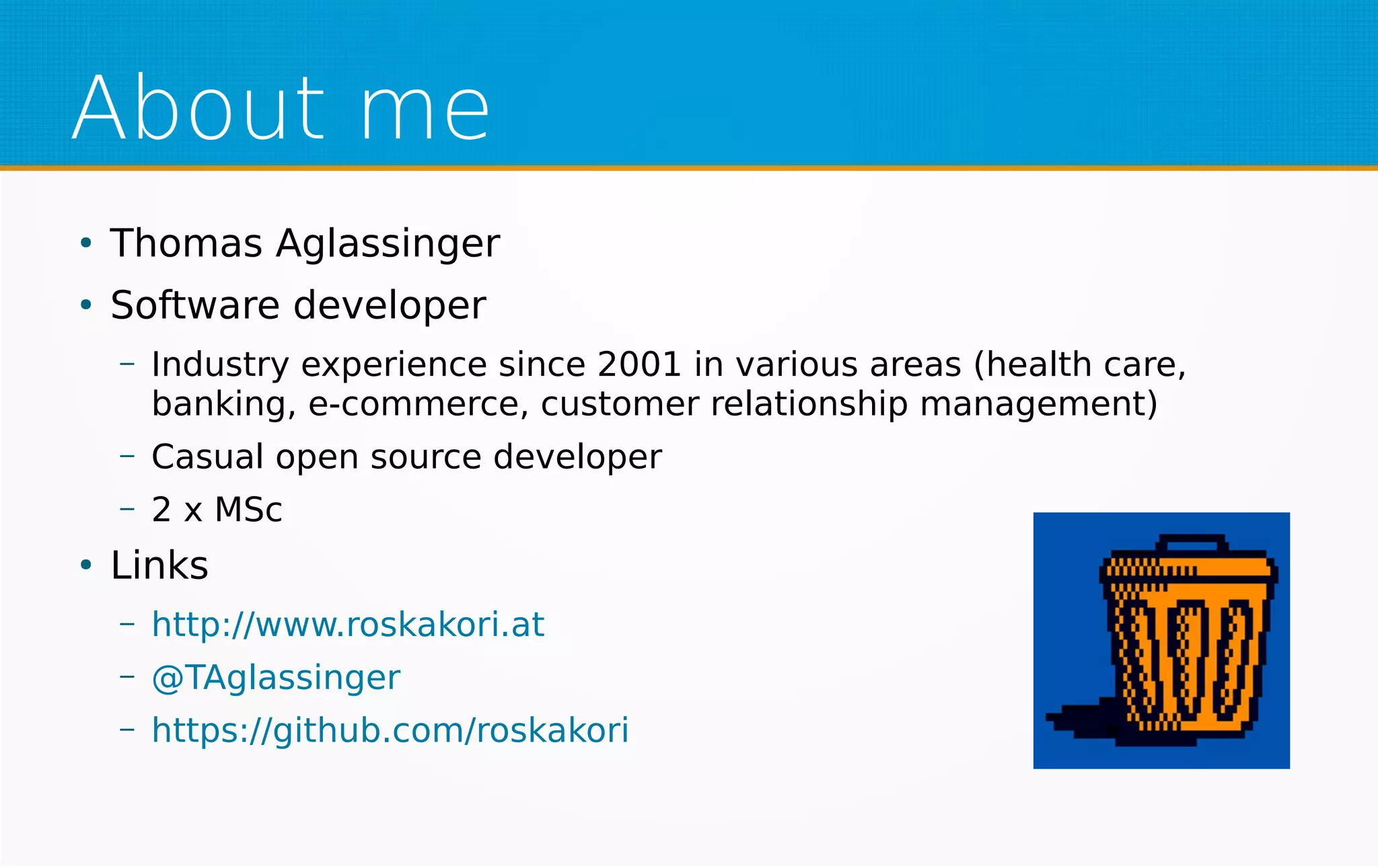 About me
●
Thomas Aglassinger
●
Software developer
– Industry experience since 2001 in various areas (health care,
banking, e-commerce, customer relationship management)
– Casual open source developer
– 2 x MSc
●
Links
– http://www.roskakori.at
– @TAglassinger
– https://github.com/roskakori
 