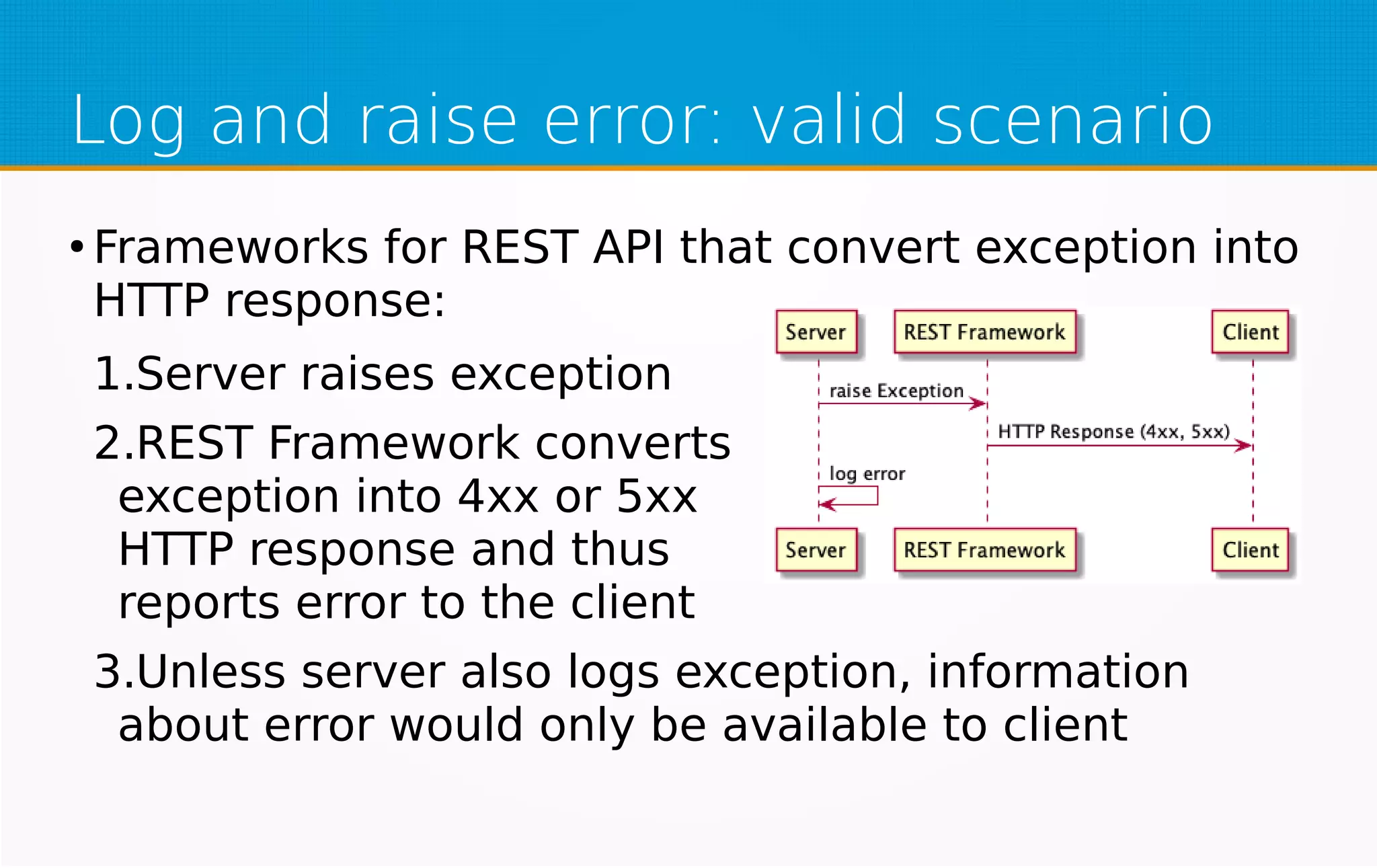 Log and raise error: valid scenario
●
Frameworks for REST API that convert exception into
HTTP response:
1.Server raises exception
2.REST Framework converts
exception into 4xx or 5xx
HTTP response and thus
reports error to the client
3.Unless server also logs exception, information
about error would only be available to client
 