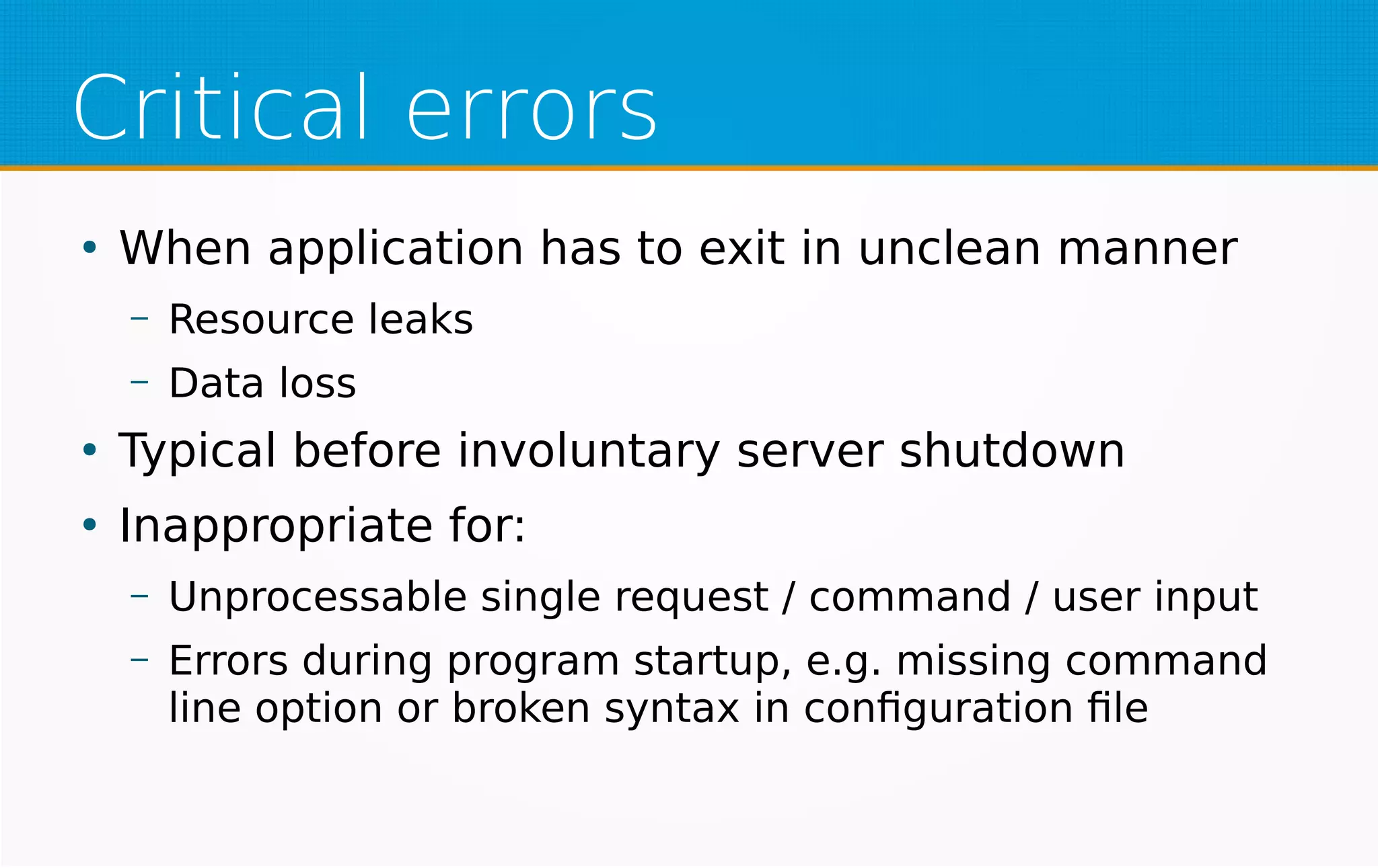 Critical errors
●
When application has to exit in unclean manner
– Resource leaks
– Data loss
●
Typical before involuntary server shutdown
●
Inappropriate for:
– Unprocessable single request / command / user input
– Errors during program startup, e.g. missing command
line option or broken syntax in configuration file
 