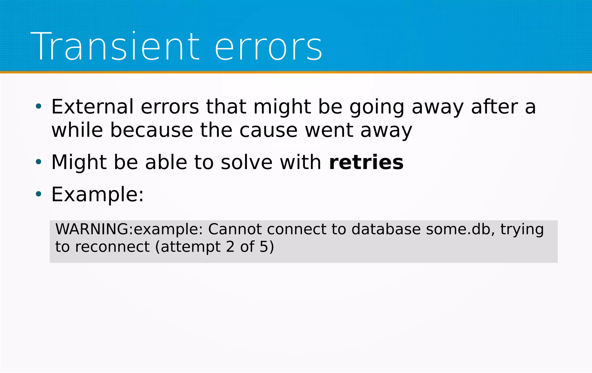 Transient errors
●
External errors that might be going away after a
while because the cause went away
●
Might be able to solve with retries
●
Example:
WARNING:example: Cannot connect to database some.db, trying
to reconnect (attempt 2 of 5)
 