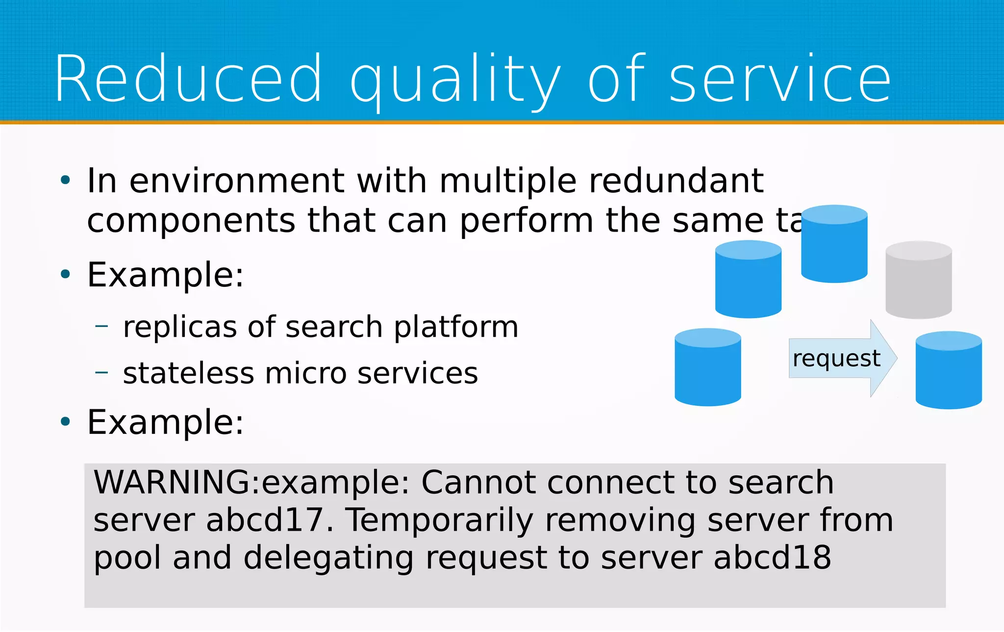 Reduced quality of service
●
In environment with multiple redundant
components that can perform the same task
●
Example:
– replicas of search platform
– stateless micro services
●
Example:
request
WARNING:example: Cannot connect to search
server abcd17. Temporarily removing server from
pool and delegating request to server abcd18
 