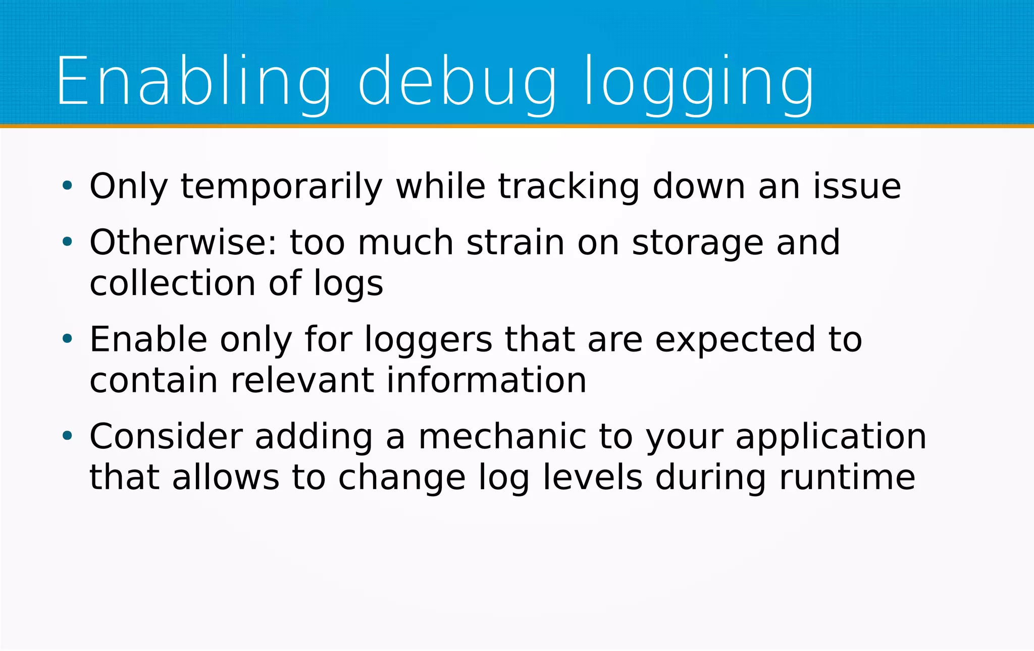 Enabling debug logging
●
Only temporarily while tracking down an issue
●
Otherwise: too much strain on storage and
collection of logs
●
Enable only for loggers that are expected to
contain relevant information
●
Consider adding a mechanic to your application
that allows to change log levels during runtime
 