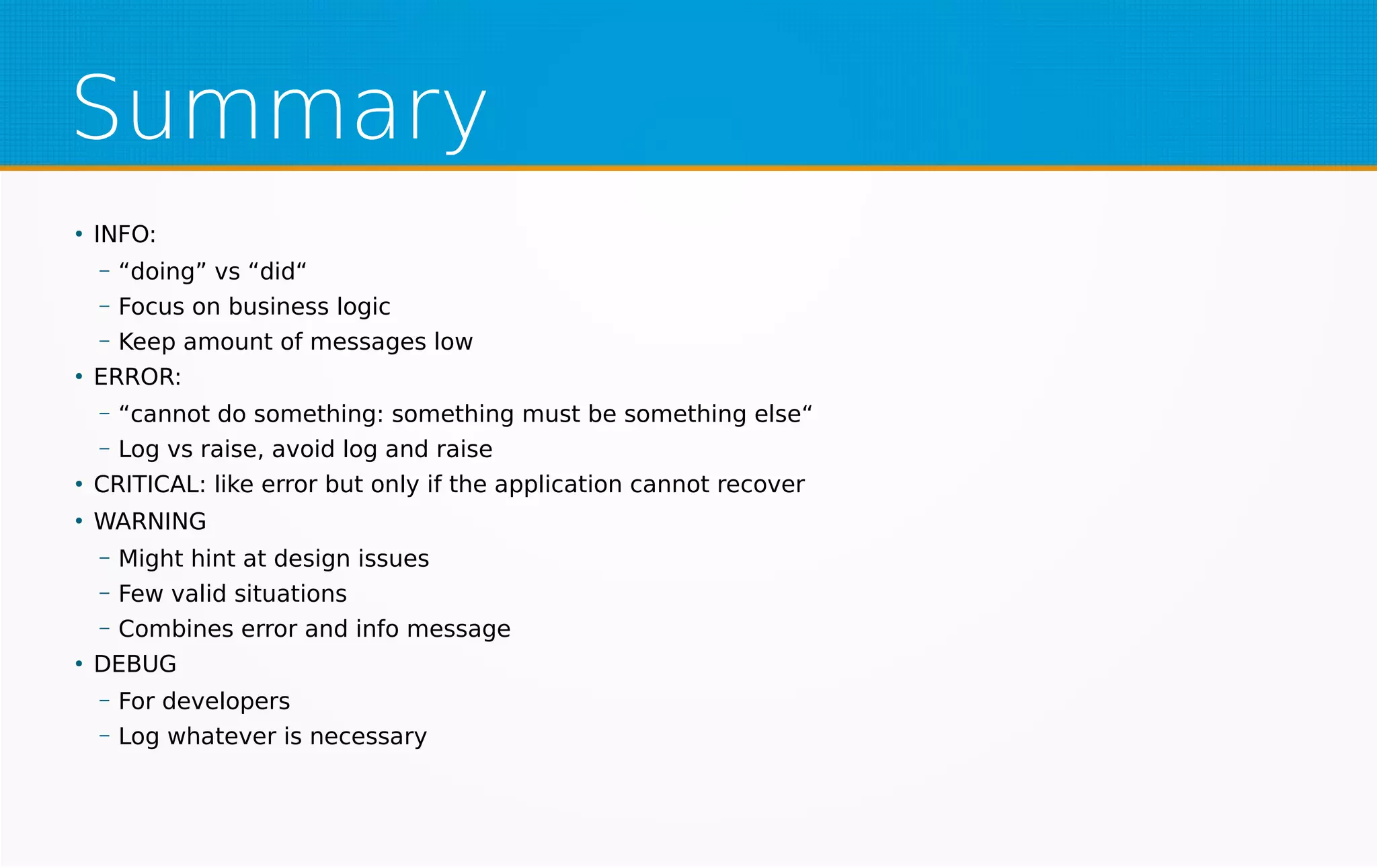 Summary
●
INFO:
– “doing” vs “did“
– Focus on business logic
– Keep amount of messages low
●
ERROR:
– “cannot do something: something must be something else“
– Log vs raise, avoid log and raise
●
CRITICAL: like error but only if the application cannot recover
●
WARNING
– Might hint at design issues
– Few valid situations
– Combines error and info message
●
DEBUG
– For developers
– Log whatever is necessary
 