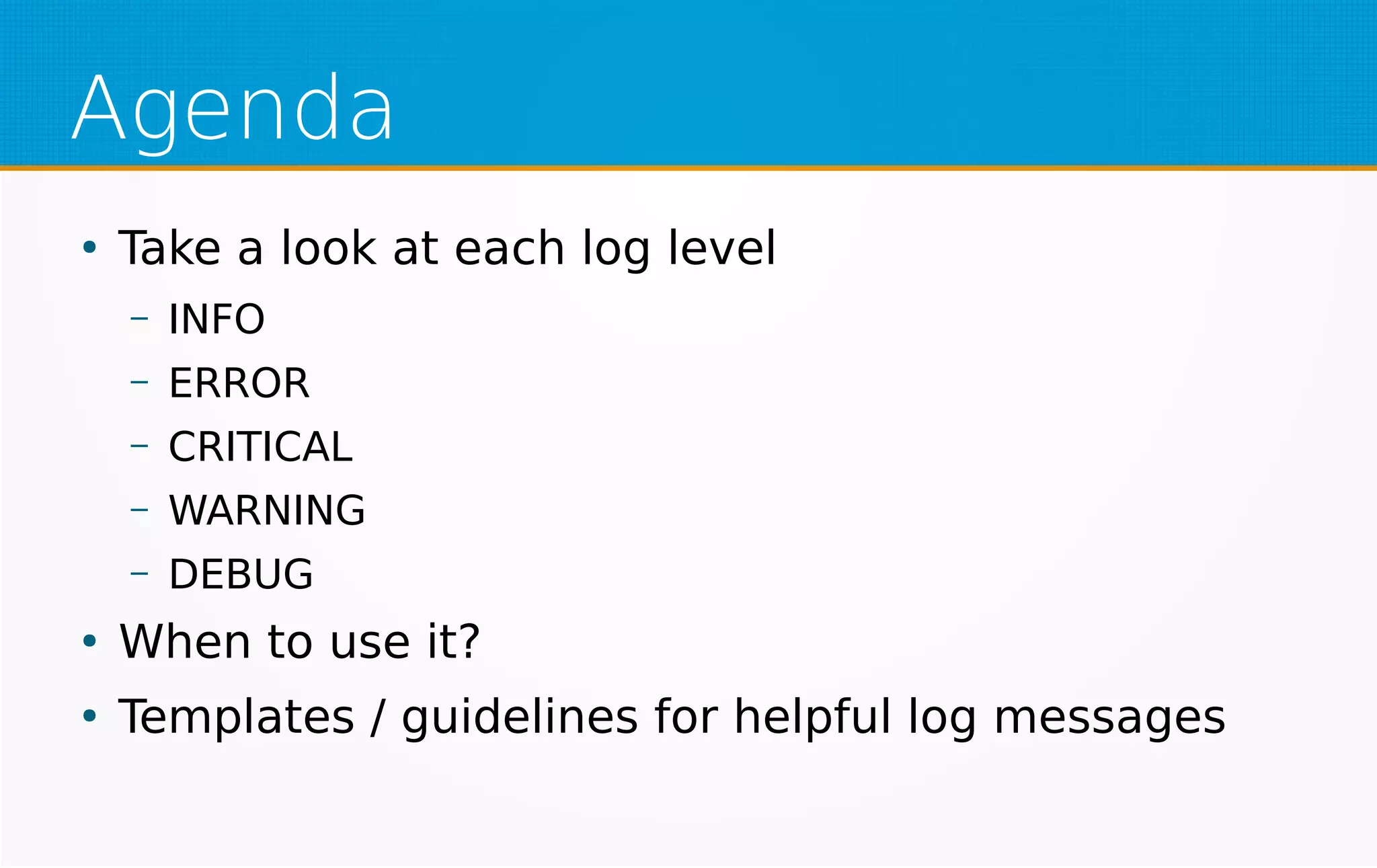 Agenda
●
Take a look at each log level
– INFO
– ERROR
– CRITICAL
– WARNING
– DEBUG
●
When to use it?
●
Templates / guidelines for helpful log messages
 