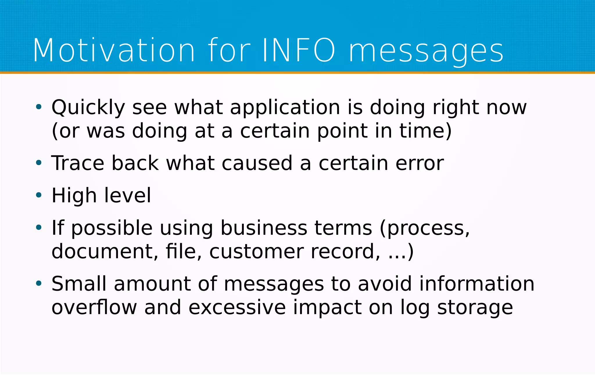 Motivation for INFO messages
●
Quickly see what application is doing right now
(or was doing at a certain point in time)
●
Trace back what caused a certain error
●
High level
●
If possible using business terms (process,
document, file, customer record, ...)
●
Small amount of messages to avoid information
overflow and excessive impact on log storage
 