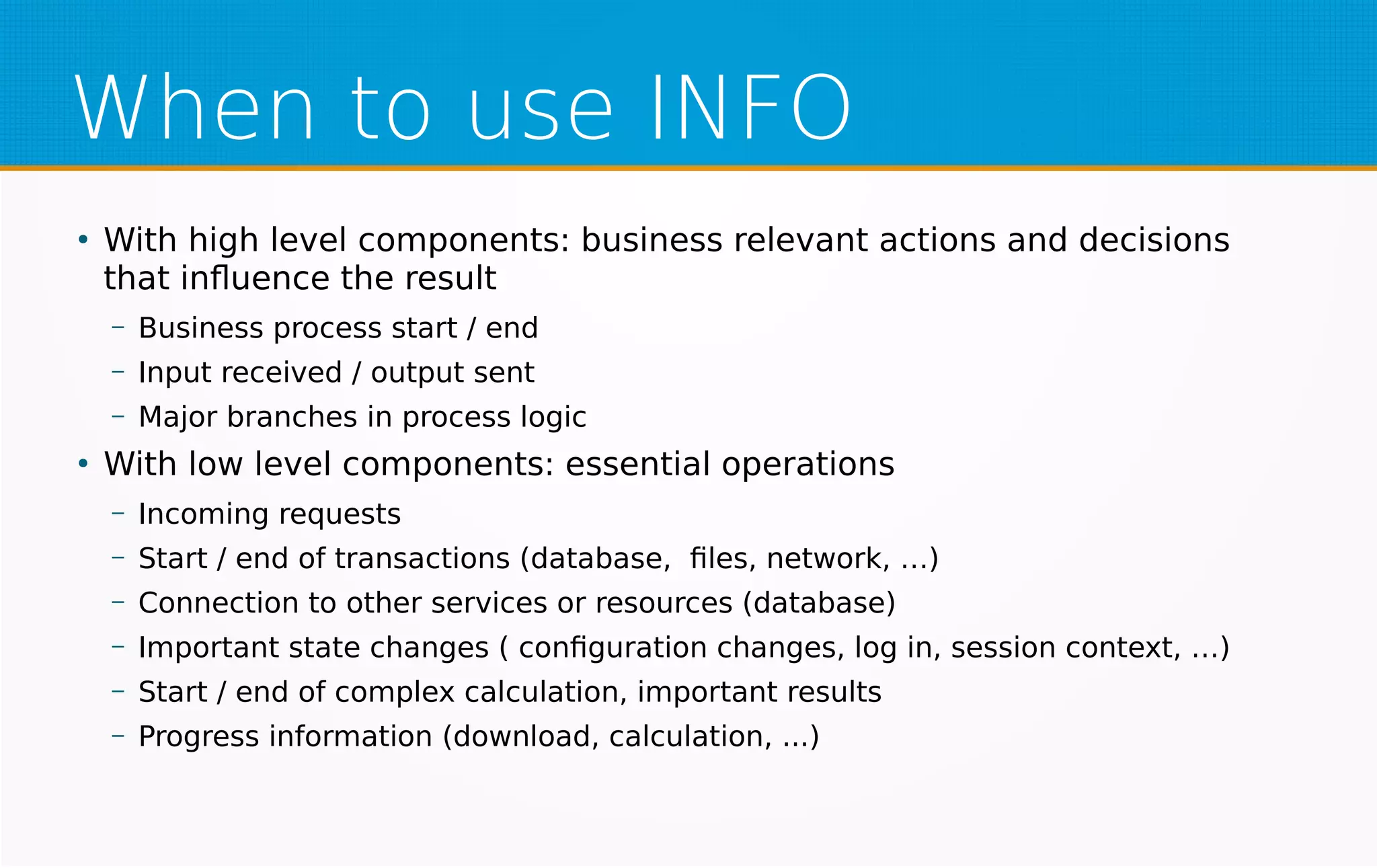 When to use INFO
●
With high level components: business relevant actions and decisions
that influence the result
– Business process start / end
– Input received / output sent
– Major branches in process logic
●
With low level components: essential operations
– Incoming requests
– Start / end of transactions (database, files, network, …)
– Connection to other services or resources (database)
– Important state changes ( configuration changes, log in, session context, …)
– Start / end of complex calculation, important results
– Progress information (download, calculation, ...)
 