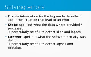 Solving errors
●
Provide information for the log reader to reflect
about the situation that lead to an error
●
State: spell out what the data where provided /
processed
→ particularly helpful to detect slips and lapses
●
Context: spell out what the software actually was
doing
→ particularly helpful to detect lapses and
mistakes
 
