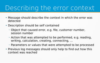 Describing the error context
●
Message should describe the context in which the error was
detected
●
Description should be self contained
– Object that caused error, e.g. file, customer number,
session number
– Action that was attempted to be performed, e.g. reading,
writing, calculation, creating, connecting, …
– Parameters or values that were attempted to be processed
●
Previous log messages should only help to find out how this
context was reached
 