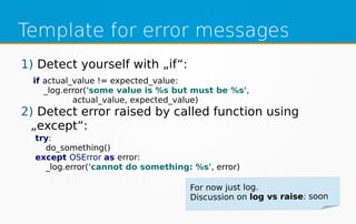 Template for error messages
1) Detect yourself with „if“:
2) Detect error raised by called function using
„except“:
if actual_value != expected_value:
_log.error('some value is %s but must be %s',
actual_value, expected_value)
try:
do_something()
except OSError as error:
_log.error('cannot do something: %s', error)
 