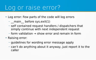 Log or raise error?
●
Log error: Few parts of the code will log errors
– __main__ before sys.exit(1)
– self contained request handlers / dispatchers that
simply continue with next independent request
– form validation → show error and remain in form
●
Raising error:
– guidelines for wording error message apply
– can’t do anything about it anyway, just report it to the
caller
 