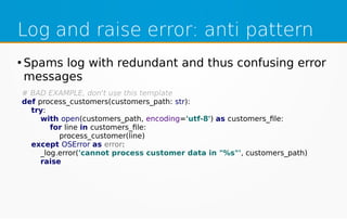 Log and raise error: anti pattern
●
Spams log with redundant and thus confusing error
messages
# BAD EXAMPLE, don't use this template
def process_customers(customers_path: str):
try:
with open(customers_path, encoding='utf-8') as customers_file:
for line in customers_file:
process_customer(line)
except OSError as error:
_log.error('cannot process customer data in "%s"', customers_path)
raise
 