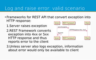 Log and raise error: valid scenario
●
Frameworks for REST API that convert exception into
HTTP response:
1.Server raises exception
2.REST Framework converts
exception into 4xx or 5xx
HTTP response and thus
reports error to the client
3.Unless server also logs exception, information
about error would only be available to client
 