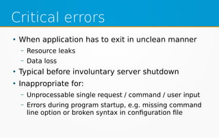 Critical errors
●
When application has to exit in unclean manner
– Resource leaks
– Data loss
●
Typical before involuntary server shutdown
●
Inappropriate for:
– Unprocessable single request / command / user input
– Errors during program startup, e.g. missing command
line option or broken syntax in configuration file
 