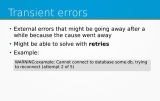 Transient errors
●
External errors that might be going away after a
while because the cause went away
●
Might be able to solve with retries
●
Example:
WARNING:example: Cannot connect to database some.db, trying
to reconnect (attempt 2 of 5)
 