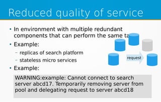 Reduced quality of service
●
In environment with multiple redundant
components that can perform the same task
●
Example:
– replicas of search platform
– stateless micro services
●
Example:
request
WARNING:example: Cannot connect to search
server abcd17. Temporarily removing server from
pool and delegating request to server abcd18
 