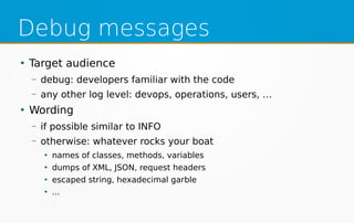 Debug messages
●
Target audience
– debug: developers familiar with the code
– any other log level: devops, operations, users, …
●
Wording
– if possible similar to INFO
– otherwise: whatever rocks your boat
●
names of classes, methods, variables
●
dumps of XML, JSON, request headers
●
escaped string, hexadecimal garble
●
...
 