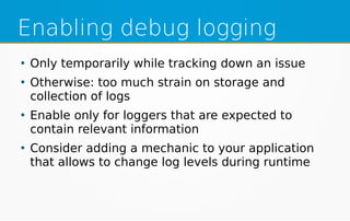 Enabling debug logging
●
Only temporarily while tracking down an issue
●
Otherwise: too much strain on storage and
collection of logs
●
Enable only for loggers that are expected to
contain relevant information
●
Consider adding a mechanic to your application
that allows to change log levels during runtime
 