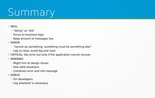 Summary
●
INFO:
– “doing” vs “did“
– Focus on business logic
– Keep amount of messages low
●
ERROR:
– “cannot do something: something must be something else“
– Log vs raise, avoid log and raise
●
CRITICAL: like error but only if the application cannot recover
●
WARNING
– Might hint at design issues
– Few valid situations
– Combines error and info message
●
DEBUG
– For developers
– Log whatever is necessary
 