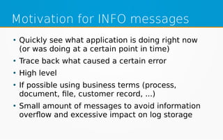 Motivation for INFO messages
●
Quickly see what application is doing right now
(or was doing at a certain point in time)
●
Trace back what caused a certain error
●
High level
●
If possible using business terms (process,
document, file, customer record, ...)
●
Small amount of messages to avoid information
overflow and excessive impact on log storage
 