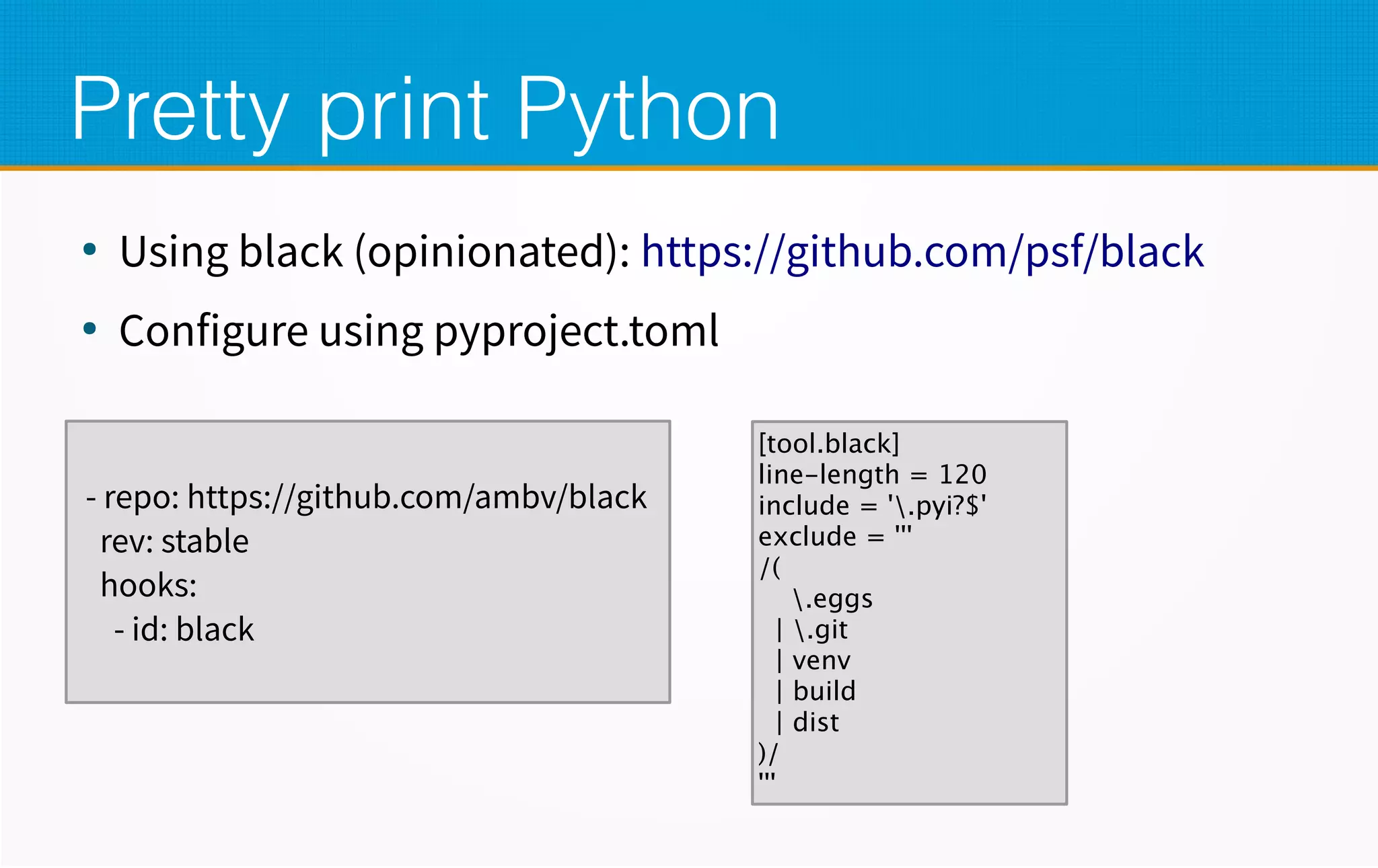 Pretty print Python
●
Using black (opinionated): https://github.com/psf/black
●
Configure using pyproject.toml
- repo: https://github.com/ambv/black
rev: stable
hooks:
- id: black
[tool.black]
line-length = 120
include = '.pyi?$'
exclude = '''
/(
.eggs
| .git
| venv
| build
| dist
)/
'''
 