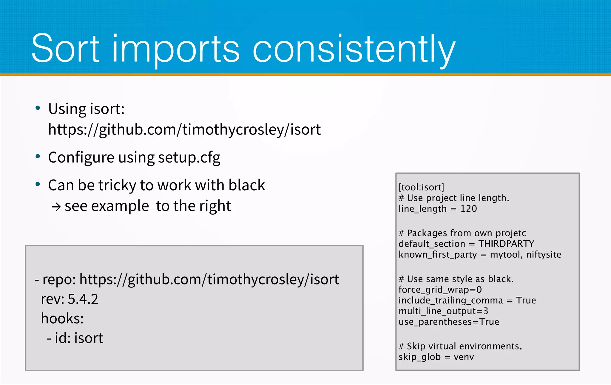 Sort imports consistently
●
Using isort:
https://github.com/timothycrosley/isort
●
Configure using setup.cfg
●
Can be tricky to work with black
→ see example to the right
- repo: https://github.com/timothycrosley/isort
rev: 5.4.2
hooks:
- id: isort
[tool:isort]
# Use project line length.
line_length = 120
# Packages from own projetc
default_section = THIRDPARTY
known_first_party = mytool, niftysite
# Use same style as black.
force_grid_wrap=0
include_trailing_comma = True
multi_line_output=3
use_parentheses=True
# Skip virtual environments.
skip_glob = venv
 