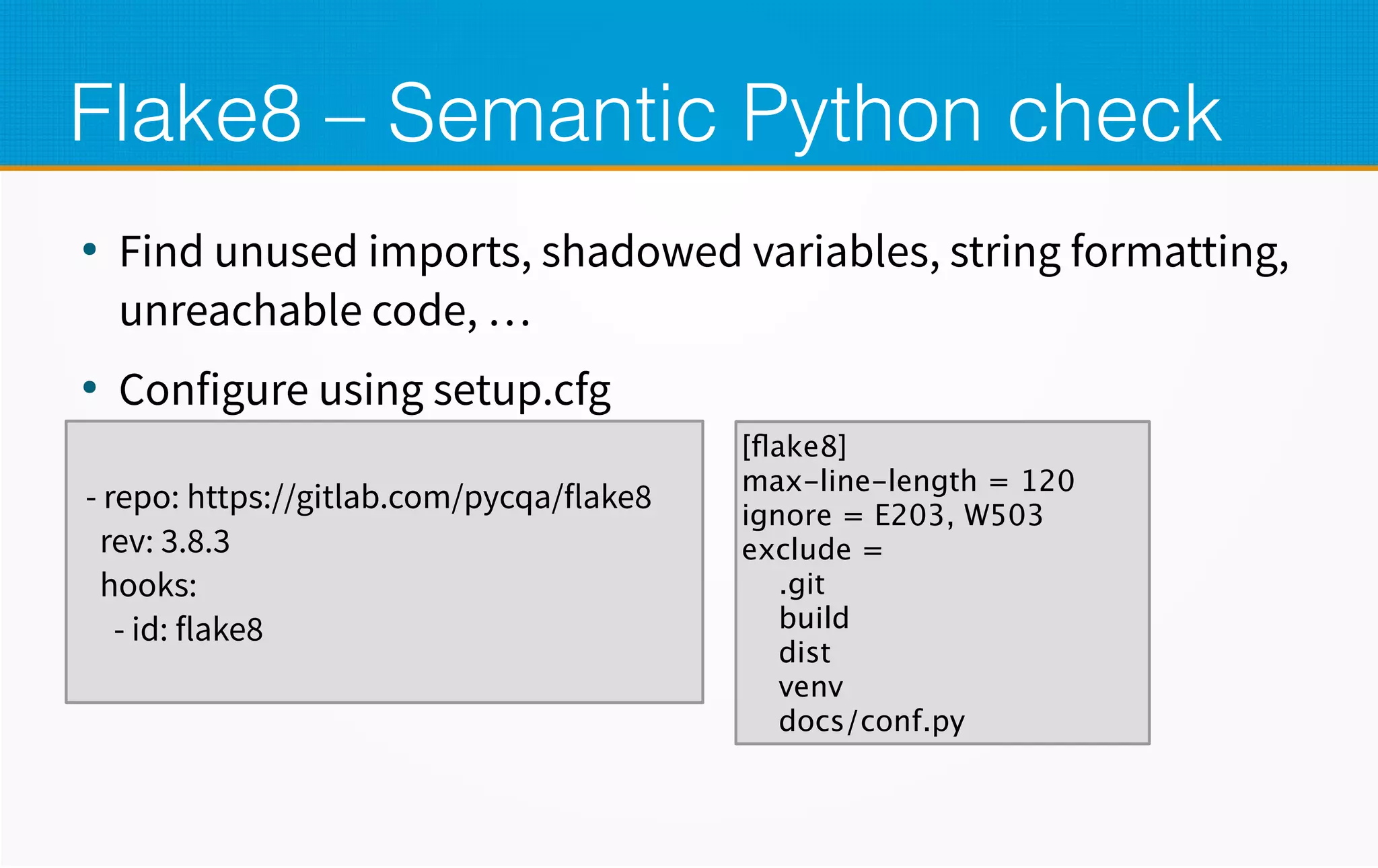 Flake8 – Semantic Python check
●
Find unused imports, shadowed variables, string formatting,
unreachable code, …
●
Configure using setup.cfg
- repo: https://gitlab.com/pycqa/flake8
rev: 3.8.3
hooks:
- id: flake8
[flake8]
max-line-length = 120
ignore = E203, W503
exclude =
.git
build
dist
venv
docs/conf.py
 