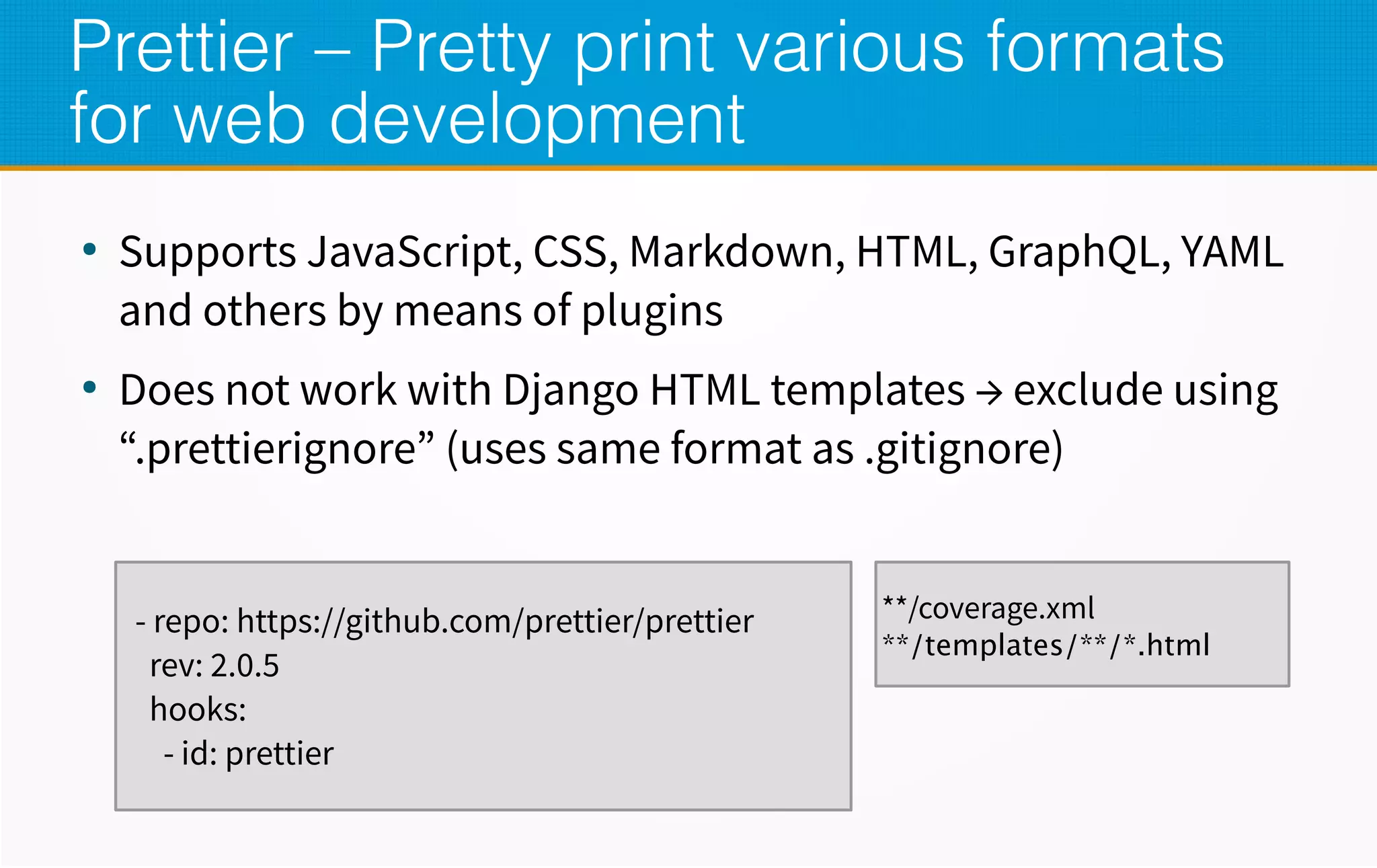 Prettier – Pretty print various formats
for web development
●
Supports JavaScript, CSS, Markdown, HTML, GraphQL, YAML
and others by means of plugins
●
Does not work with Django HTML templates → exclude using
“.prettierignore” (uses same format as .gitignore)
- repo: https://github.com/prettier/prettier
rev: 2.0.5
hooks:
- id: prettier
**/coverage.xml
**/templates/**/*.html
 