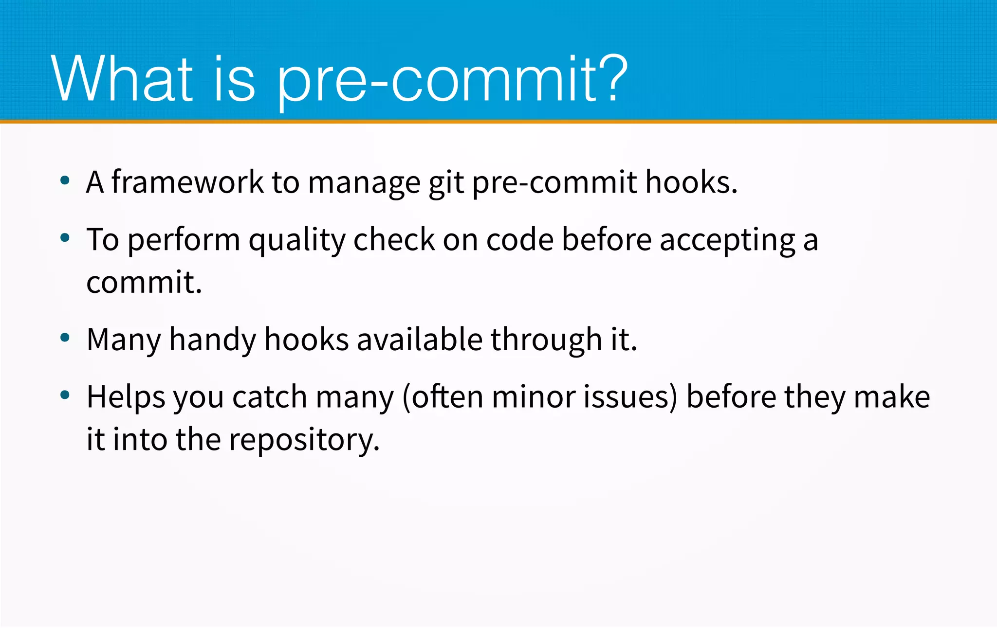 What is pre-commit?
●
A framework to manage git pre-commit hooks.
●
To perform quality check on code before accepting a
commit.
●
Many handy hooks available through it.
●
Helps you catch many (often minor issues) before they make
it into the repository.
 