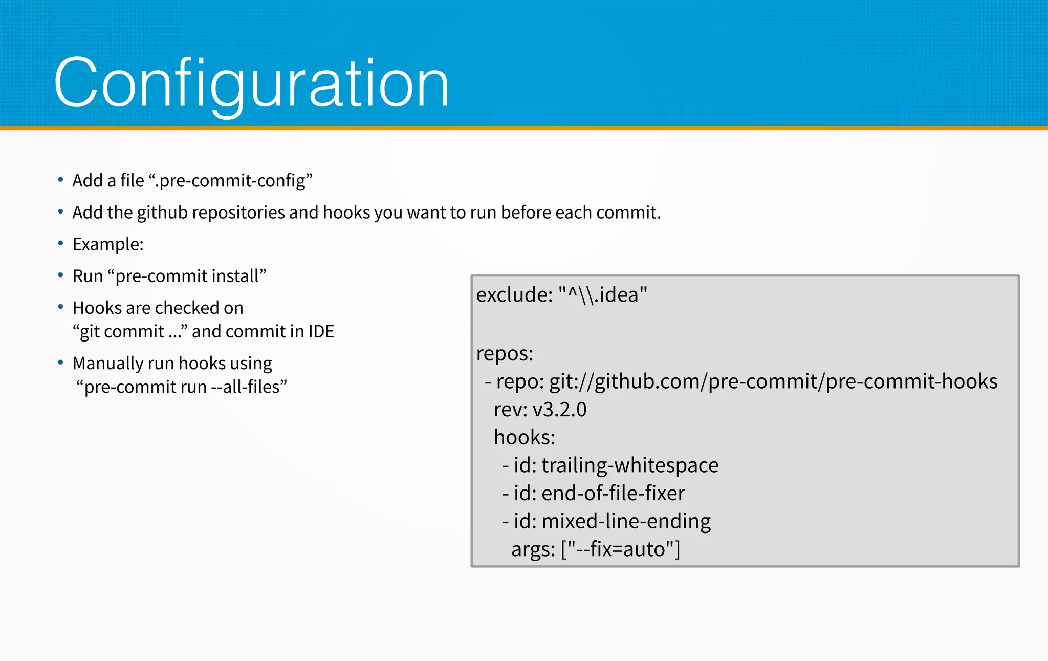 Configuration
●
Add a file “.pre-commit-config”
●
Add the github repositories and hooks you want to run before each commit.
●
Example:
●
Run “pre-commit install”
●
Hooks are checked on
“git commit ...” and commit in IDE
●
Manually run hooks using
“pre-commit run --all-files”
exclude: "^.idea"
repos:
- repo: git://github.com/pre-commit/pre-commit-hooks
rev: v3.2.0
hooks:
- id: trailing-whitespace
- id: end-of-file-fixer
- id: mixed-line-ending
args: ["--fix=auto"]
 