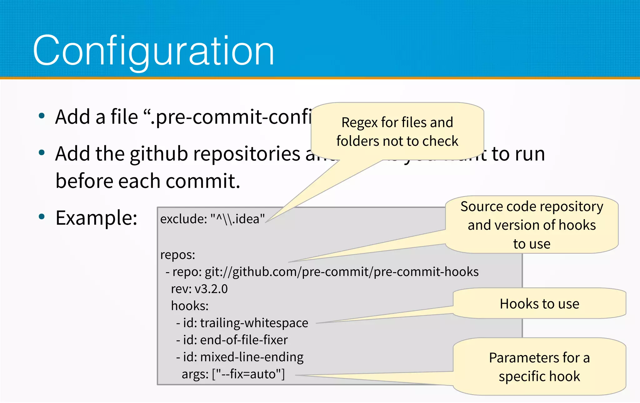 Configuration
●
Add a file “.pre-commit-config”
●
Add the github repositories and hooks you want to run
before each commit.
●
Example: exclude: "^.idea"
repos:
- repo: git://github.com/pre-commit/pre-commit-hooks
rev: v3.2.0
hooks:
- id: trailing-whitespace
- id: end-of-file-fixer
- id: mixed-line-ending
args: ["--fix=auto"]
Regex for files and
folders not to check
Source code repository
and version of hooks
to use
Hooks to use
Parameters for a
specific hook
 