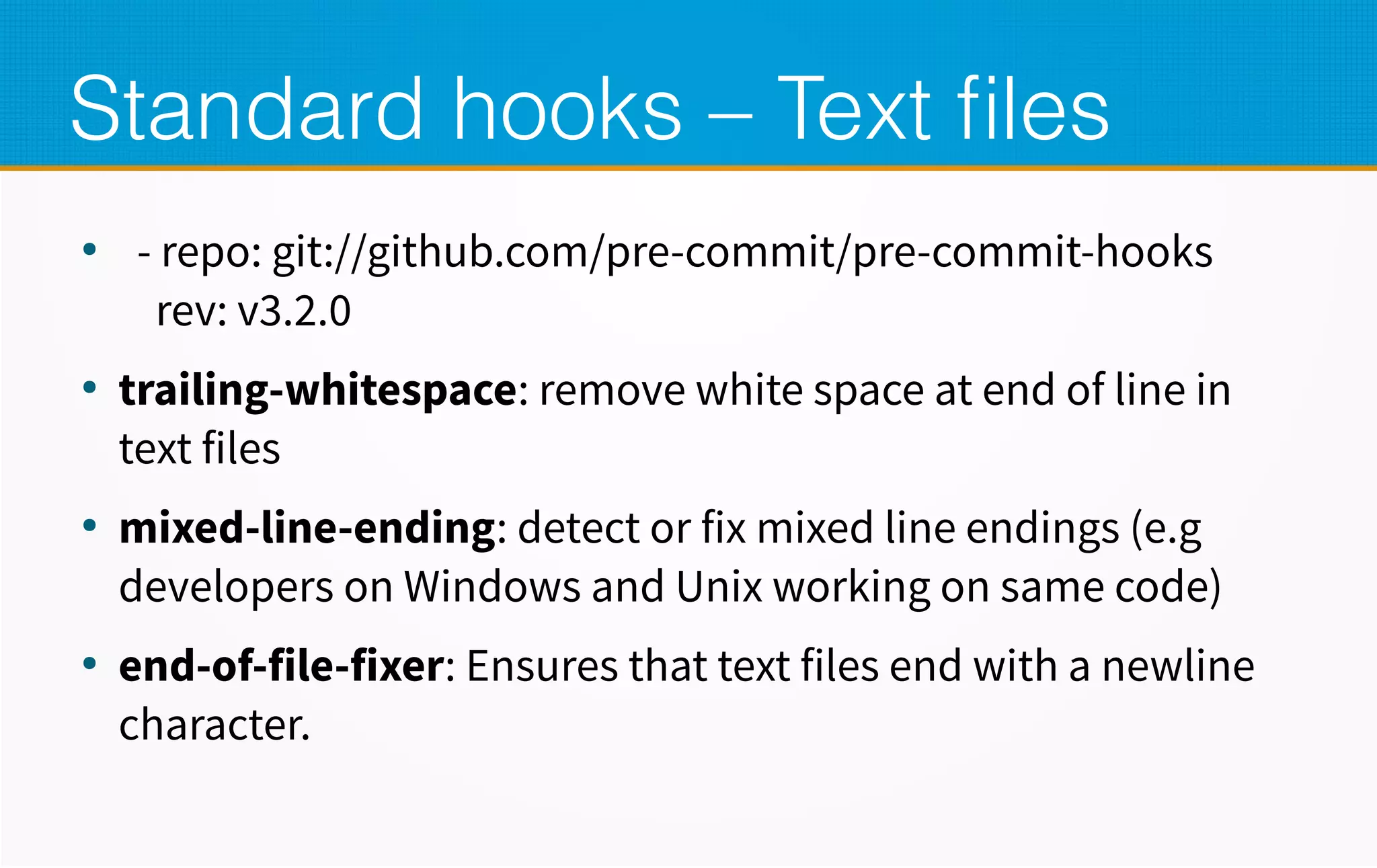 Standard hooks – Text files
●
- repo: git://github.com/pre-commit/pre-commit-hooks
rev: v3.2.0
●
trailing-whitespace: remove white space at end of line in
text files
●
mixed-line-ending: detect or fix mixed line endings (e.g
developers on Windows and Unix working on same code)
●
end-of-file-fixer: Ensures that text files end with a newline
character.
 