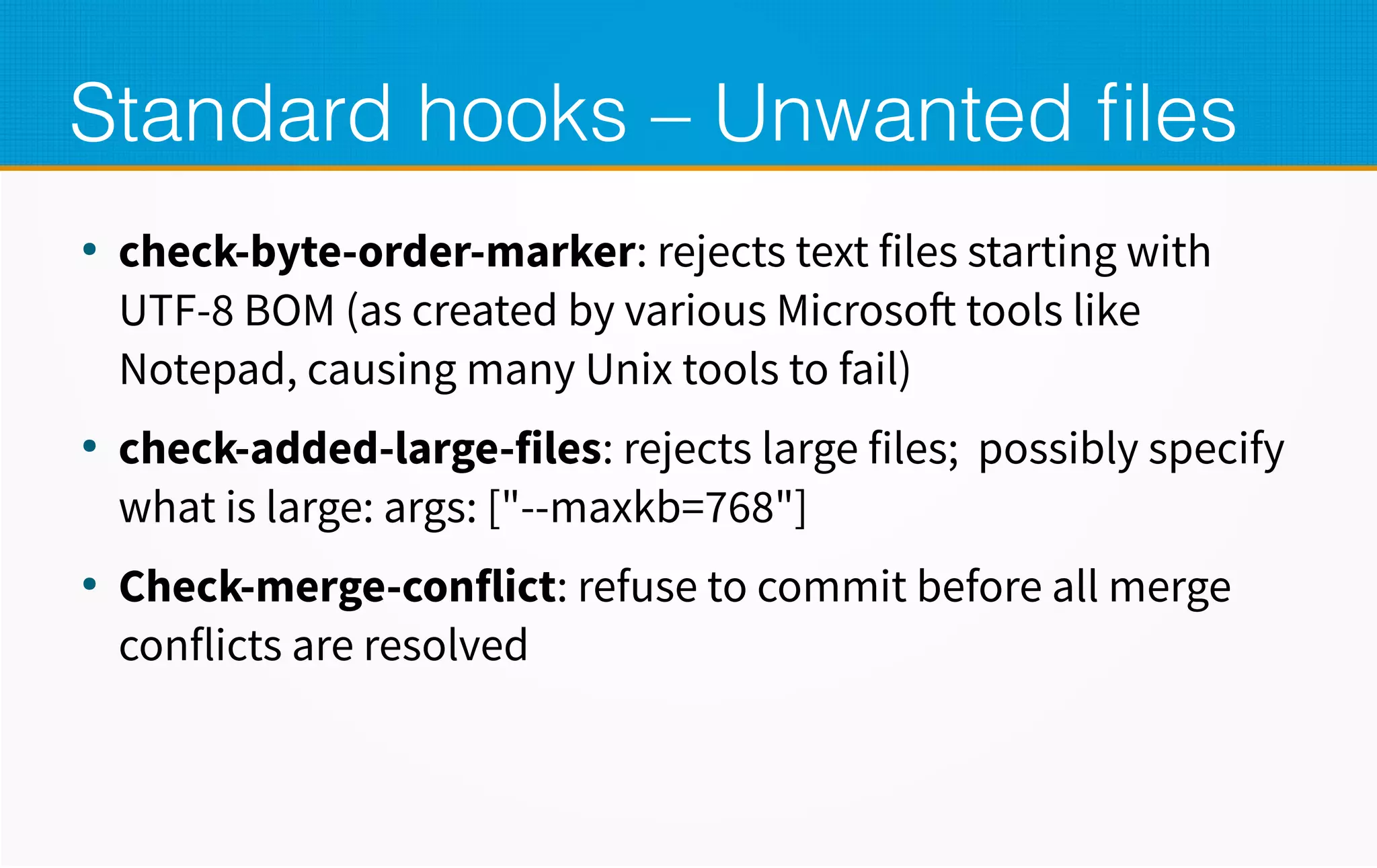 Standard hooks – Unwanted files
●
check-byte-order-marker: rejects text files starting with
UTF-8 BOM (as created by various Microsoft tools like
Notepad, causing many Unix tools to fail)
●
check-added-large-files: rejects large files; possibly specify
what is large: args: ["--maxkb=768"]
●
Check-merge-conflict: refuse to commit before all merge
conflicts are resolved
 