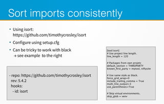 Sort imports consistently
●
Using isort:
https://github.com/timothycrosley/isort
●
Configure using setup.cfg
●
Can be tricky to work with black
→ see example to the right
- repo: https://github.com/timothycrosley/isort
rev: 5.4.2
hooks:
- id: isort
[tool:isort]
# Use project line length.
line_length = 120
# Packages from own projetc
default_section = THIRDPARTY
known_first_party = mytool, niftysite
# Use same style as black.
force_grid_wrap=0
include_trailing_comma = True
multi_line_output=3
use_parentheses=True
# Skip virtual environments.
skip_glob = venv
 