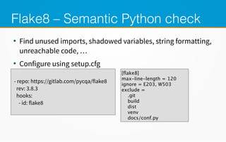 Flake8 – Semantic Python check
●
Find unused imports, shadowed variables, string formatting,
unreachable code, …
●
Configure using setup.cfg
- repo: https://gitlab.com/pycqa/flake8
rev: 3.8.3
hooks:
- id: flake8
[flake8]
max-line-length = 120
ignore = E203, W503
exclude =
.git
build
dist
venv
docs/conf.py
 