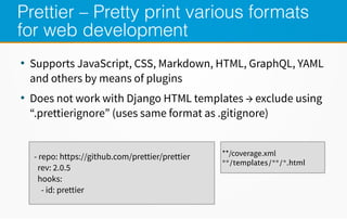 Prettier – Pretty print various formats
for web development
●
Supports JavaScript, CSS, Markdown, HTML, GraphQL, YAML
and others by means of plugins
●
Does not work with Django HTML templates → exclude using
“.prettierignore” (uses same format as .gitignore)
- repo: https://github.com/prettier/prettier
rev: 2.0.5
hooks:
- id: prettier
**/coverage.xml
**/templates/**/*.html
 